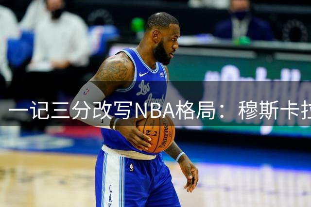 一记三分改写NBA格局：穆斯卡拉关键球催生詹姆斯加盟76人