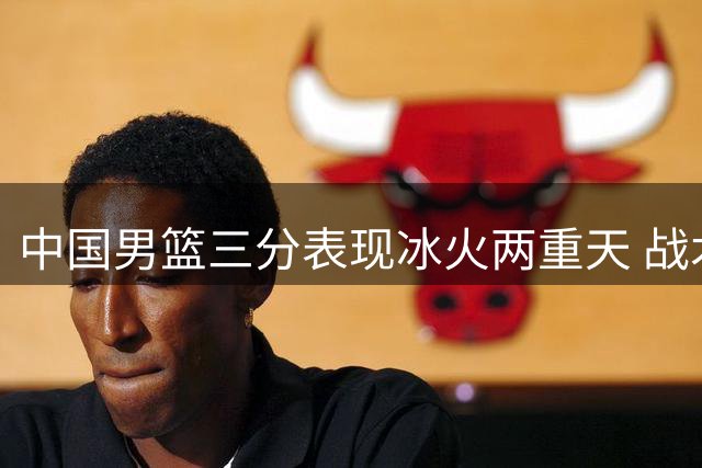 中国男篮三分表现冰火两重天 战术执行力成胜负关键