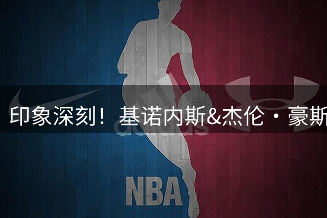 印象深刻！基诺内斯&杰伦·豪斯：CBA不惧对抗 对抗强度比G联赛强