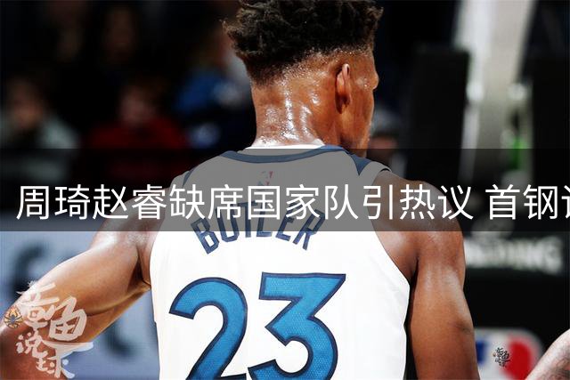 周琦赵睿缺席国家队引热议 首钢训练视频显示状态良好