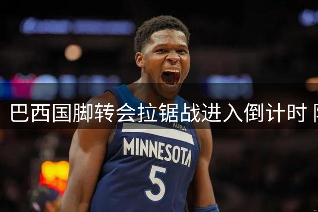 巴西国脚转会拉锯战进入倒计时 阿森纳与纽卡1亿英镑心理战白热化