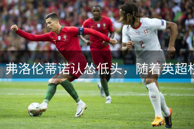 弗洛伦蒂诺认怂低头，随着英超权威DO下场，罗德里转会迎来大转折