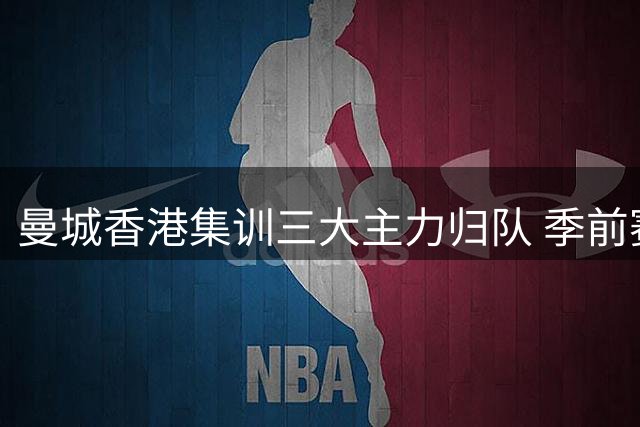 曼城香港集训三大主力归队 季前赛韩日对决蓄势待发