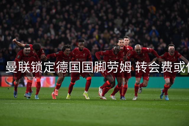 曼联锁定德国国脚劳姆 转会费或低于3400万英镑