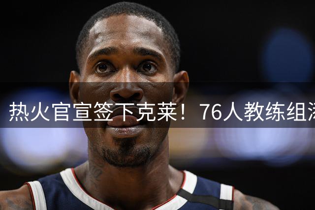 热火官宣签下克莱！76人教练组添强援！
