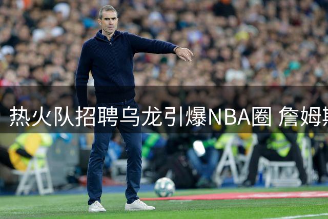 热火队招聘乌龙引爆NBA圈 詹姆斯"回家"直播与人事变动无关