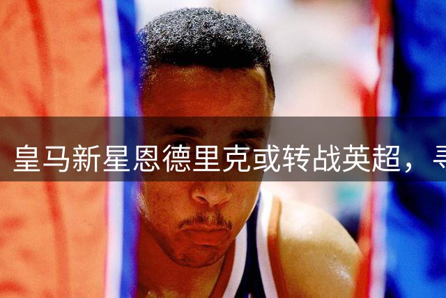 皇马新星恩德里克或转战英超，寻求突破成长良机
