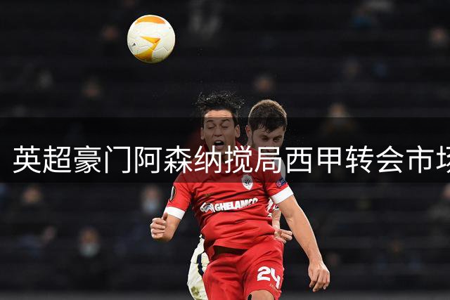 英超豪门阿森纳搅局西甲转会市场，巴萨引进阿尔瓦雷斯计划遇阻