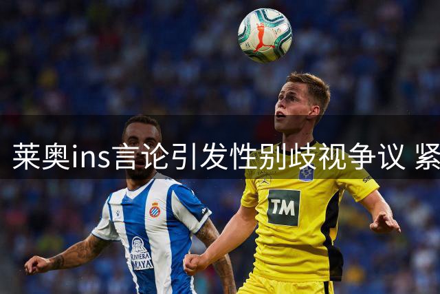 莱奥ins言论引发性别歧视争议 紧急删除仍难平息质疑