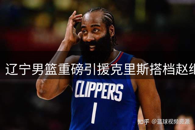 辽宁男篮重磅引援克里斯搭档赵继伟 新赛季战术体系全面升级