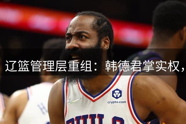 辽篮管理层重组：韩德君掌实权，郭艾伦前景不明，杨鸣去向成谜